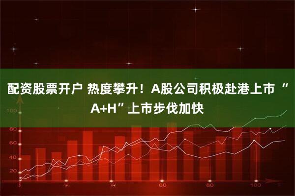 配资股票开户 热度攀升！A股公司积极赴港上市 “A+H”上市步伐加快
