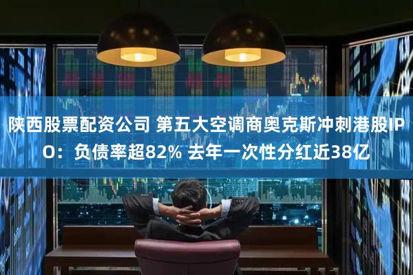 陕西股票配资公司 第五大空调商奥克斯冲刺港股IPO：负债率超82% 去年一次性分红近38亿