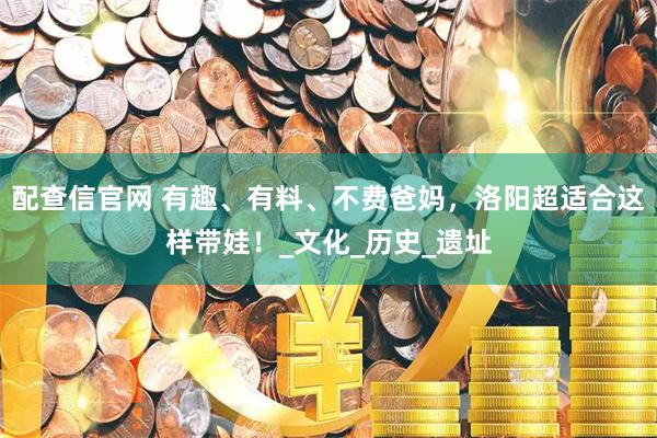 配查信官网 有趣、有料、不费爸妈，洛阳超适合这样带娃！_文化_历史_遗址