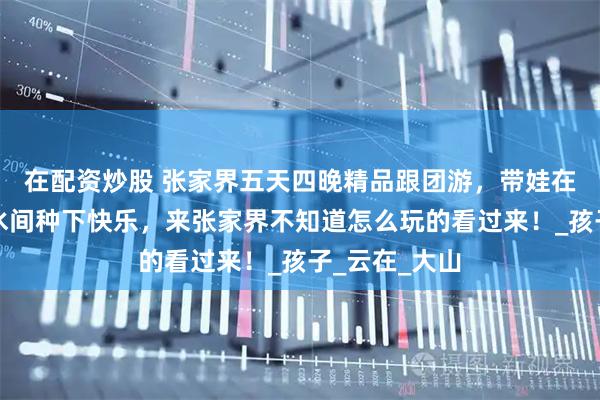 在配资炒股 张家界五天四晚精品跟团游，带娃在张家界的山水间种下快乐，来张家界不知道怎么玩的看过来！_孩子_云在_大山