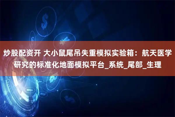 炒股配资开 大小鼠尾吊失重模拟实验箱：航天医学研究的标准化地面模拟平台_系统_尾部_生理