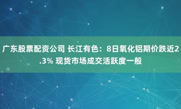 广东股票配资公司 长江有色：8日氧化铝期价跌近2.3% 现货市场成交活跃度一般