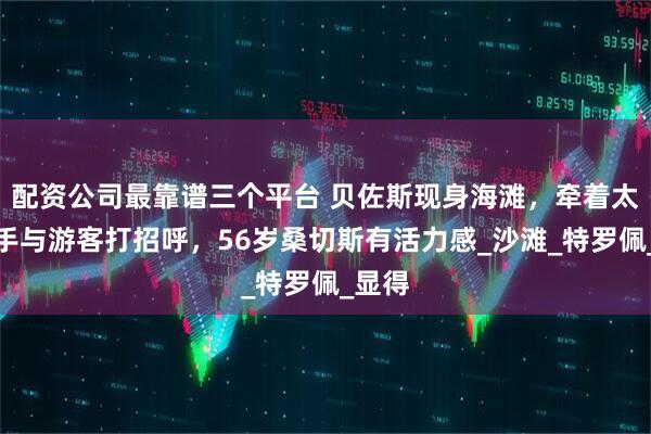 配资公司最靠谱三个平台 贝佐斯现身海滩，牵着太太的手与游客打招呼，56岁桑切斯有活力感_沙滩_特罗佩_显得