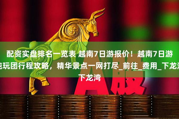 配资实盘排名一览表 越南7日游报价！越南7日游纯玩团行程攻略，精华景点一网打尽_前往_费用_下龙湾