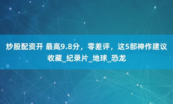 炒股配资开 最高9.8分，零差评，这5部神作建议收藏_纪录片_地球_恐龙