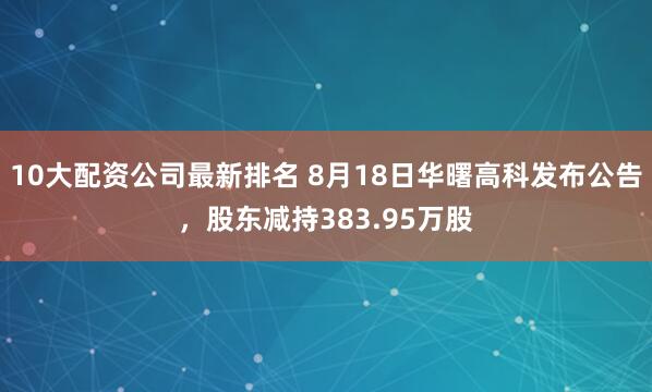 10大配资公司最新排名 8月18日华曙高科发布公告，股东减持383.95万股