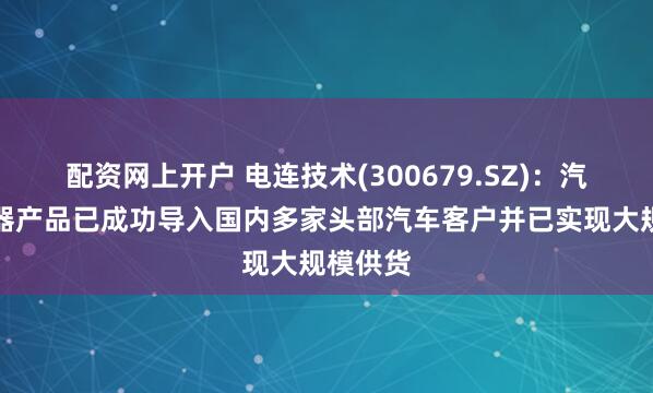 配资网上开户 电连技术(300679.SZ)：汽车连接器产品已成功导入国内多家头部汽车客户并已实现大规模供货